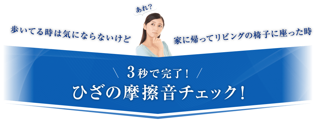 歩いてる時は気にならないけど家に帰ってリビングの椅子に座った時 3秒で完了！ひざの摩擦音チェック！