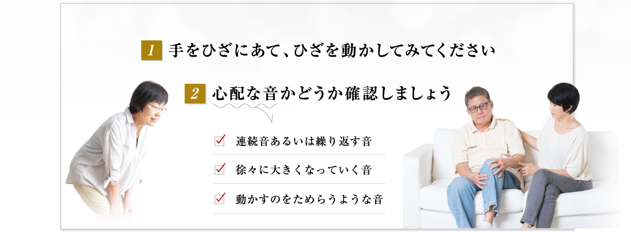 ①手をひざにあて、ひざを動かしてみてください②心配な音かどうか確認しましょう 心配な音、“アラーム”が聞こえたら、自分のひざケア開始度をチェック□連続音あるいは繰り返す音　□徐々に大きくなっていく音　□動かすのをためらうような音