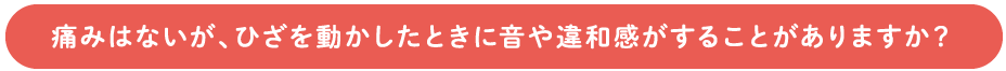 痛みはないが、ひざを動かしたときに音や違和感がすることがありますか？