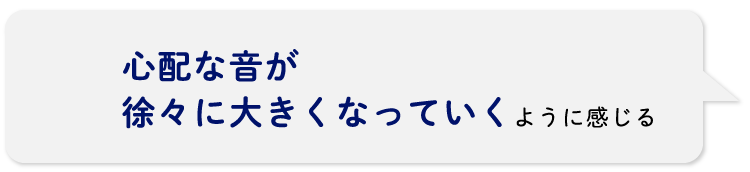 心配な音が徐々に大きくなっていくように感じる