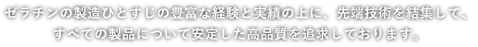 ゼラチンの製造ひとすじの豊富な経験と実績の上に、最先端技術を結集して、すべての製品について安定した高品質を追求しております。